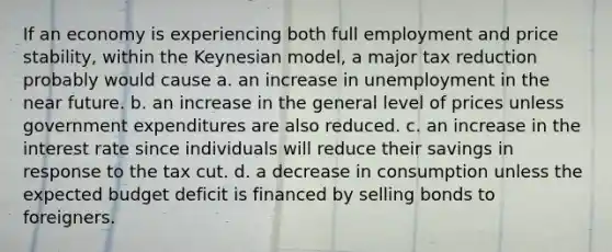 If an economy is experiencing both full employment and price stability, within the Keynesian model, a major tax reduction probably would cause a. an increase in unemployment in the near future. b. an increase in the general level of prices unless government expenditures are also reduced. c. an increase in the interest rate since individuals will reduce their savings in response to the tax cut. d. a decrease in consumption unless the expected budget deficit is financed by selling bonds to foreigners.