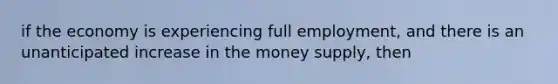 if the economy is experiencing full employment, and there is an unanticipated increase in the money supply, then