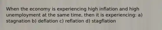 When the economy is experiencing high inflation and high unemployment at the same time, then it is experiencing: a) stagnation b) deflation c) reflation d) stagflation