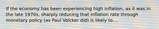 If the economy has been experiencing high inflation, as it was in the late 1970s, sharply reducing that inflation rate through monetary policy (as Paul Volcker did) is likely to....