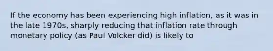 If the economy has been experiencing high inflation, as it was in the late 1970s, sharply reducing that inflation rate through monetary policy (as Paul Volcker did) is likely to