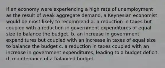 If an economy were experiencing a high rate of unemployment as the result of weak aggregate demand, a Keynesian economist would be most likely to recommend a. a reduction in taxes but coupled with a reduction in government expenditures of equal size to balance the budget. b. an increase in government expenditures but coupled with an increase in taxes of equal size to balance the budget c. a reduction in taxes coupled with an increase in government expenditures, leading to a budget deficit. d. maintenance of a balanced budget.