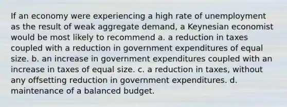 If an economy were experiencing a high rate of unemployment as the result of weak aggregate demand, a Keynesian economist would be most likely to recommend a. a reduction in taxes coupled with a reduction in government expenditures of equal size. b. an increase in government expenditures coupled with an increase in taxes of equal size. c. a reduction in taxes, without any offsetting reduction in government expenditures. d. maintenance of a balanced budget.