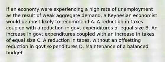 If an economy were experiencing a high rate of unemployment as the result of weak aggregate demand, a Keynesian economist would be most likely to recommend A. A reduction in taxes coupled with a reduction in govt expenditures of equal size B. An increase in govt expenditures coupled with an increase in taxes of equal size C. A reduction in taxes, without an offsetting reduction in govt expenditures D. Maintenance of a balanced budget