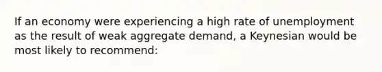 If an economy were experiencing a high rate of unemployment as the result of weak aggregate demand, a Keynesian would be most likely to recommend: