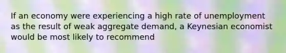 If an economy were experiencing a high rate of unemployment as the result of weak aggregate demand, a Keynesian economist would be most likely to recommend