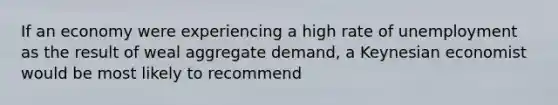 If an economy were experiencing a high rate of unemployment as the result of weal aggregate demand, a Keynesian economist would be most likely to recommend