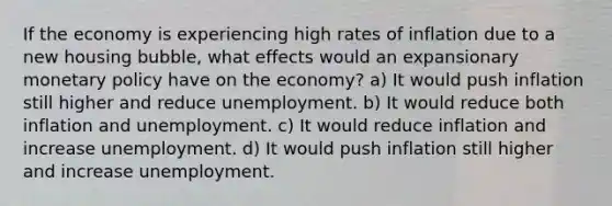 If the economy is experiencing high rates of inflation due to a new housing bubble, what effects would an expansionary monetary policy have on the economy? a) It would push inflation still higher and reduce unemployment. b) It would reduce both inflation and unemployment. c) It would reduce inflation and increase unemployment. d) It would push inflation still higher and increase unemployment.