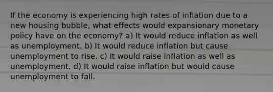 If the economy is experiencing high rates of inflation due to a new housing bubble, what effects would expansionary monetary policy have on the economy? a) It would reduce inflation as well as unemployment. b) It would reduce inflation but cause unemployment to rise. c) It would raise inflation as well as unemployment. d) It would raise inflation but would cause unemployment to fall.