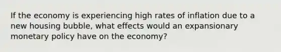 If the economy is experiencing high rates of inflation due to a new housing bubble, what effects would an expansionary monetary policy have on the economy?