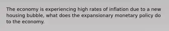 The economy is experiencing high rates of inflation due to a new housing bubble, what does the expansionary monetary policy do to the economy.