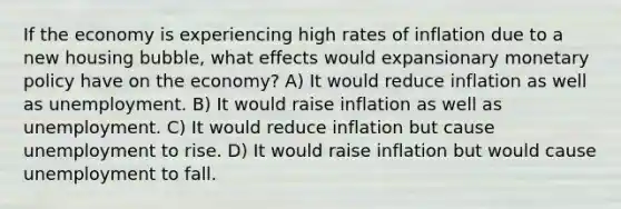 If the economy is experiencing high rates of inflation due to a new housing bubble, what effects would expansionary monetary policy have on the economy? A) It would reduce inflation as well as unemployment. B) It would raise inflation as well as unemployment. C) It would reduce inflation but cause unemployment to rise. D) It would raise inflation but would cause unemployment to fall.