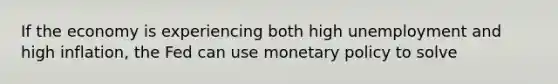 If the economy is experiencing both high unemployment and high inflation, the Fed can use monetary policy to solve