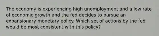 The economy is experiencing high unemployment and a low rate of economic growth and the fed decides to pursue an expansionary monetary policy. Which set of actions by the fed would be most consistent with this policy?