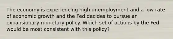 The economy is experiencing high unemployment and a low rate of economic growth and the Fed decides to pursue an expansionary <a href='https://www.questionai.com/knowledge/kEE0G7Llsx-monetary-policy' class='anchor-knowledge'>monetary policy</a>. Which set of actions by the Fed would be most consistent with this policy?