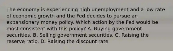 The economy is experiencing high unemployment and a low rate of economic growth and the Fed decides to pursue an expansionary money policy. Which action by the Fed would be most consistent with this policy? A. Buying government securities. B. Selling government securities. C. Raising the reserve ratio. D. Raising the discount rate