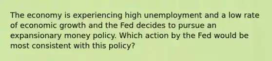 The economy is experiencing high unemployment and a low rate of economic growth and the Fed decides to pursue an expansionary money policy. Which action by the Fed would be most consistent with this policy?