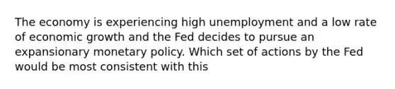 The economy is experiencing high unemployment and a low rate of economic growth and the Fed decides to pursue an expansionary monetary policy. Which set of actions by the Fed would be most consistent with this