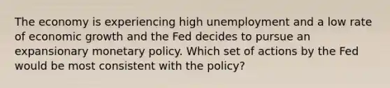 The economy is experiencing high unemployment and a low rate of economic growth and the Fed decides to pursue an expansionary monetary policy. Which set of actions by the Fed would be most consistent with the policy?