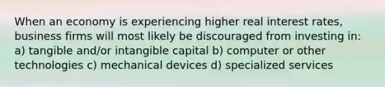 When an economy is experiencing higher real interest rates, business firms will most likely be discouraged from investing in: a) tangible and/or intangible capital b) computer or other technologies c) mechanical devices d) specialized services