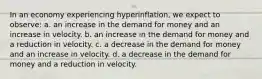 In an economy experiencing hyperinflation, we expect to observe: a. an increase in the demand for money and an increase in velocity. b. an increase in the demand for money and a reduction in velocity. c. a decrease in the demand for money and an increase in velocity. d. a decrease in the demand for money and a reduction in velocity.