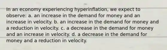 In an economy experiencing hyperinflation, we expect to observe: a. an increase in the demand for money and an increase in velocity. b. an increase in the demand for money and a reduction in velocity. c. a decrease in the demand for money and an increase in velocity. d. a decrease in the demand for money and a reduction in velocity.