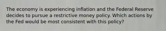 The economy is experiencing inflation and the Federal Reserve decides to pursue a restrictive money policy. Which actions by the Fed would be most consistent with this policy?