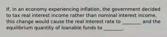 If, in an economy experiencing inflation, the government decided to tax real interest income rather than nominal interest income, this change would cause the real interest rate to ________ and the equilibrium quantity of loanable funds to ________.