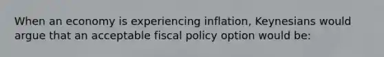 When an economy is experiencing inflation, Keynesians would argue that an acceptable fiscal policy option would be: