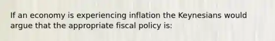 If an economy is experiencing inflation the Keynesians would argue that the appropriate <a href='https://www.questionai.com/knowledge/kPTgdbKdvz-fiscal-policy' class='anchor-knowledge'>fiscal policy</a> is: