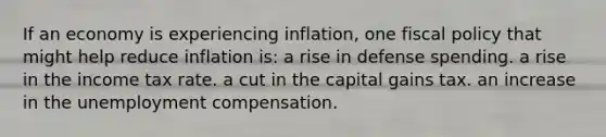 If an economy is experiencing inflation, one fiscal policy that might help reduce inflation is: a rise in defense spending. a rise in the income tax rate. a cut in the capital gains tax. an increase in the unemployment compensation.