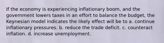 If the economy is experiencing inflationary boom, and the government lowers taxes in an effort to balance the budget, the Keynesian model indicates the likely effect will be to a. continue inflationary pressures. b. reduce the trade deficit. c. counteract inflation. d. increase unemployment.