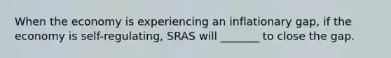 When the economy is experiencing an inflationary gap, if the economy is self-regulating, SRAS will _______ to close the gap.