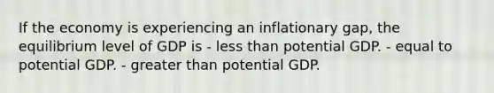 If the economy is experiencing an inflationary gap, the equilibrium level of GDP is - <a href='https://www.questionai.com/knowledge/k7BtlYpAMX-less-than' class='anchor-knowledge'>less than</a> potential GDP. - equal to potential GDP. - <a href='https://www.questionai.com/knowledge/ktgHnBD4o3-greater-than' class='anchor-knowledge'>greater than</a> potential GDP.