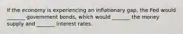 If the economy is experiencing an inflationary gap, the Fed would _______ government bonds, which would _______ the money supply and _______ interest rates.