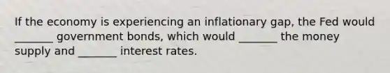 If the economy is experiencing an inflationary gap, the Fed would _______ government bonds, which would _______ the money supply and _______ interest rates.