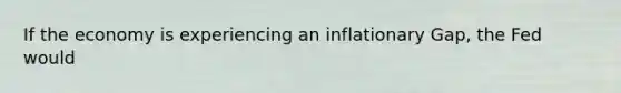 If the economy is experiencing an inflationary Gap, the Fed would