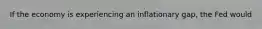 If the economy is experiencing an inflationary gap, the Fed would