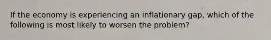 If the economy is experiencing an inflationary gap, which of the following is most likely to worsen the problem?