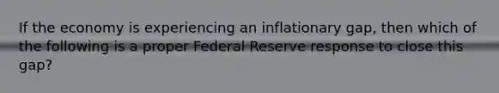 If the economy is experiencing an inflationary gap, then which of the following is a proper Federal Reserve response to close this gap?