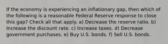 If the economy is experiencing an inflationary gap, then which of the following is a reasonable Federal Reserve response to close this gap? Check all that apply. a) Decrease the reserve ratio. b) Increase the discount rate. c) Increase taxes. d) Decrease government purchases. e) Buy U.S. bonds. f) Sell U.S. bonds.