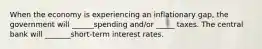 When the economy is experiencing an inflationary gap, the government will ______spending and/or _____ taxes. The central bank will _______short-term interest rates.