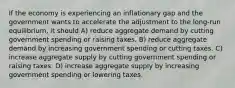 If the economy is experiencing an inflationary gap and the government wants to accelerate the adjustment to the long-run equilibrium, it should A) reduce aggregate demand by cutting government spending or raising taxes. B) reduce aggregate demand by increasing government spending or cutting taxes. C) increase aggregate supply by cutting government spending or raising taxes. D) increase aggregate supply by increasing government spending or lowering taxes.