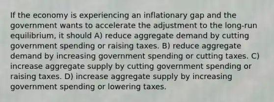 If the economy is experiencing an inflationary gap and the government wants to accelerate the adjustment to the long-run equilibrium, it should A) reduce aggregate demand by cutting government spending or raising taxes. B) reduce aggregate demand by increasing government spending or cutting taxes. C) increase aggregate supply by cutting government spending or raising taxes. D) increase aggregate supply by increasing government spending or lowering taxes.