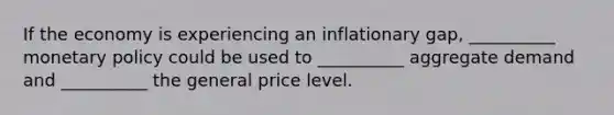 If the economy is experiencing an inflationary gap, __________ monetary policy could be used to __________ aggregate demand and __________ the general price level.