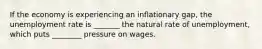 If the economy is experiencing an inflationary gap, the unemployment rate is _______ the natural rate of unemployment, which puts ________ pressure on wages.