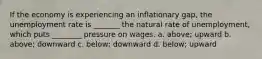 If the economy is experiencing an inflationary gap, the unemployment rate is _______ the natural rate of unemployment, which puts ________ pressure on wages. a. above; upward b. above; downward c. below; downward d. below; upward