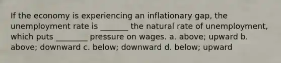 If the economy is experiencing an inflationary gap, the unemployment rate is _______ the natural rate of unemployment, which puts ________ pressure on wages. a. above; upward b. above; downward c. below; downward d. below; upward