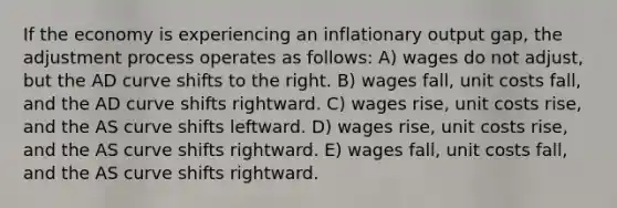 If the economy is experiencing an inflationary output gap, the adjustment process operates as follows: A) wages do not adjust, but the AD curve shifts to the right. B) wages fall, unit costs fall, and the AD curve shifts rightward. C) wages rise, unit costs rise, and the AS curve shifts leftward. D) wages rise, unit costs rise, and the AS curve shifts rightward. E) wages fall, unit costs fall, and the AS curve shifts rightward.