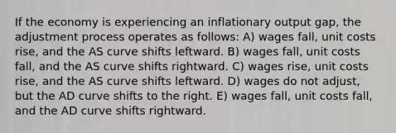 If the economy is experiencing an inflationary output gap, the adjustment process operates as follows: A) wages fall, unit costs rise, and the AS curve shifts leftward. B) wages fall, unit costs fall, and the AS curve shifts rightward. C) wages rise, unit costs rise, and the AS curve shifts leftward. D) wages do not adjust, but the AD curve shifts to the right. E) wages fall, unit costs fall, and the AD curve shifts rightward.